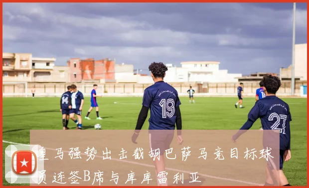 皇马强势出击截胡巴萨马竞目标球员连签B席与库库雷利亚
